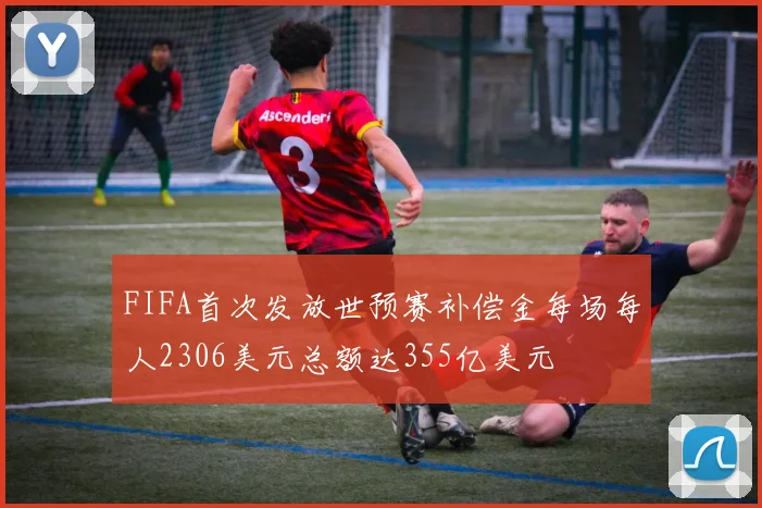 FIFA首次发放世预赛补偿金每场每人2306美元总额达355亿美元
