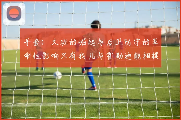 手套：文班的崛起与后卫防守的革命性影响只有我儿与霍勒迪能相提并论