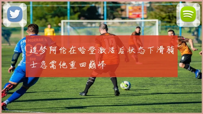 追梦阿伦在哈登激活后状态下滑骑士急需他重回巅峰