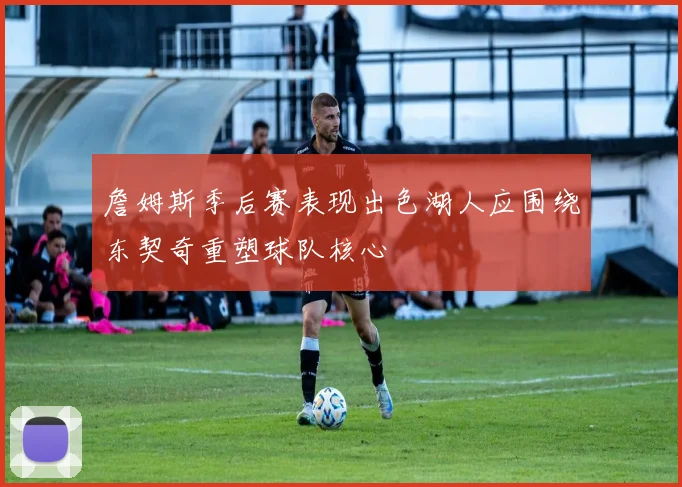 詹姆斯季后赛表现出色湖人应围绕东契奇重塑球队核心