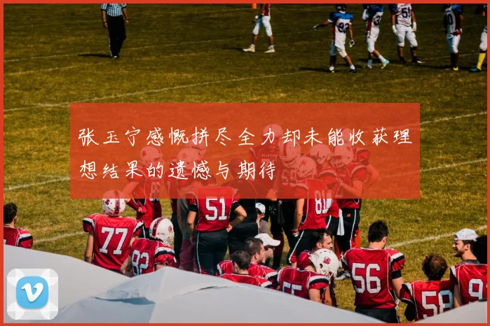 张玉宁感慨拼尽全力却未能收获理想结果的遗憾与期待