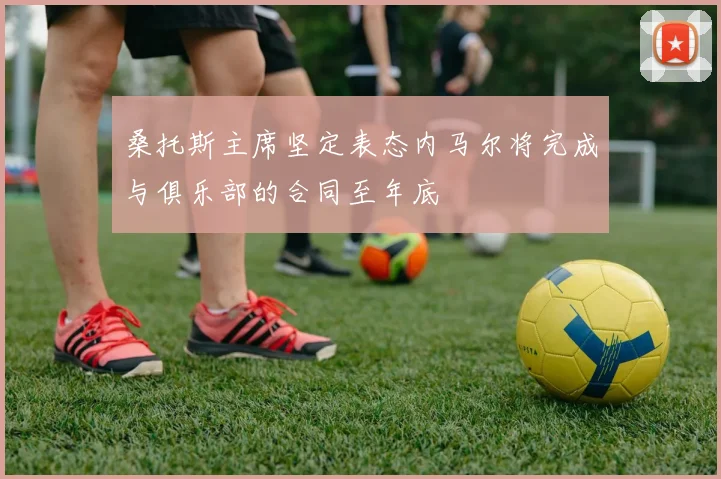 桑托斯主席坚定表态内马尔将完成与俱乐部的合同至年底