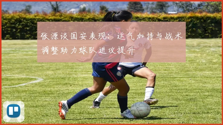 张源谈国安表现：运气加持与战术调整助力球队进攻提升