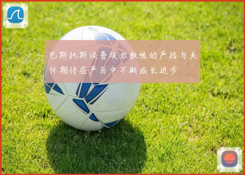 巴斯托斯谈普埃尔教练的严格与关怀期待在严厉中不断成长进步