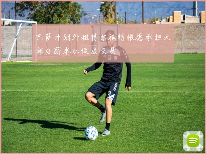 巴萨计划外租特尔施特根愿承担大部分薪水以促成交易