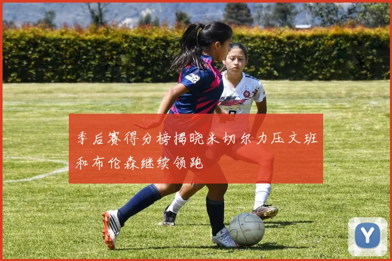 季后赛得分榜揭晓米切尔力压文班和布伦森继续领跑