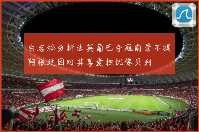 白岩松分析法英葡巴夺冠前景不提阿根廷因对其喜爱担忧像贝利