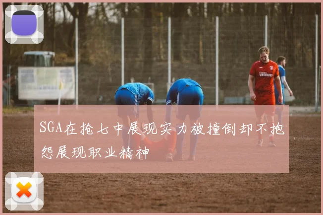 SGA在抢七中展现实力被撞倒却不抱怨展现职业精神