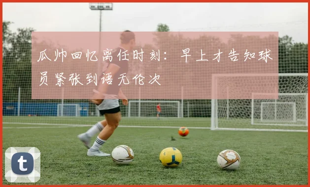 瓜帅回忆离任时刻：早上才告知球员紧张到语无伦次