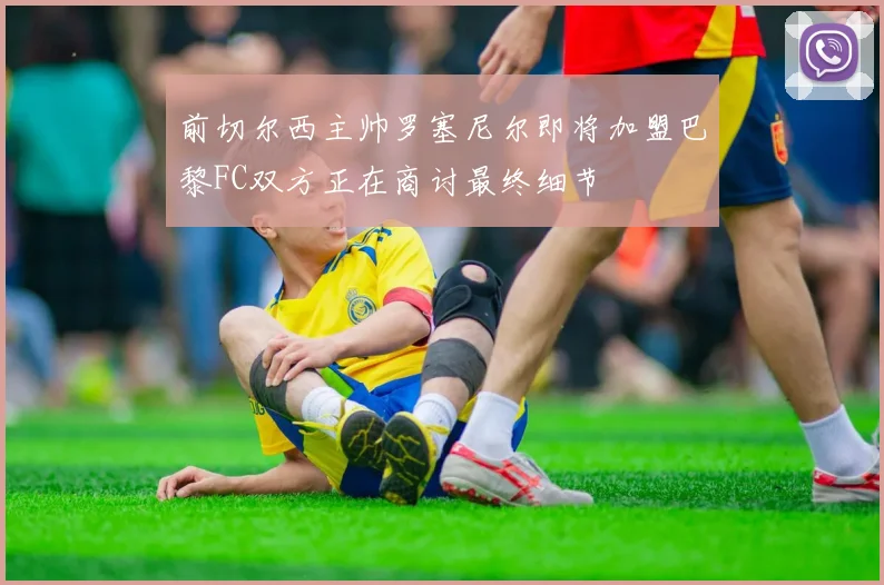 前切尔西主帅罗塞尼尔即将加盟巴黎FC双方正在商讨最终细节