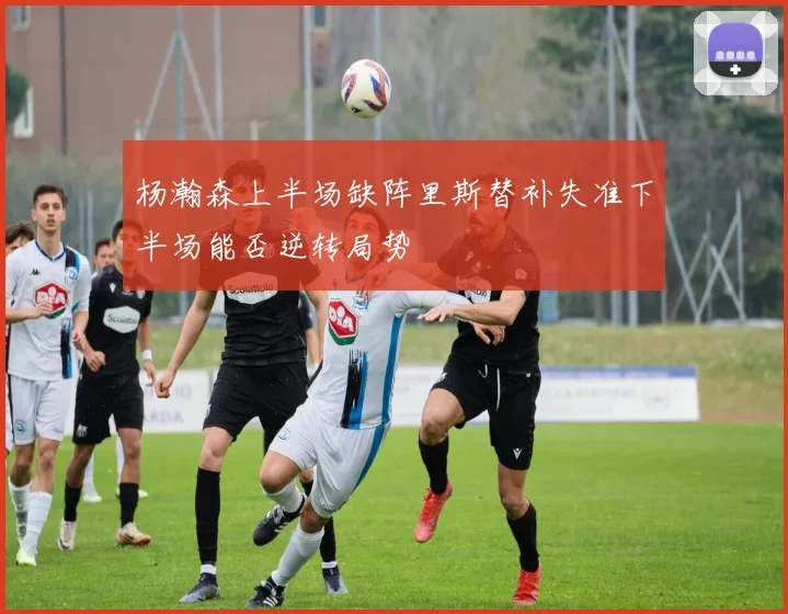 杨瀚森上半场缺阵里斯替补失准下半场能否逆转局势