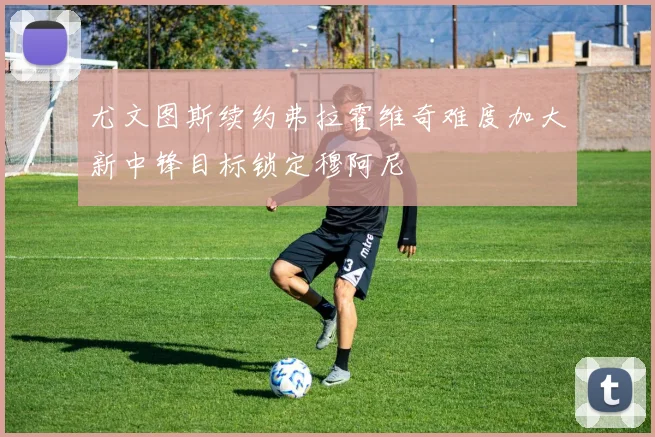 尤文图斯续约弗拉霍维奇难度加大新中锋目标锁定穆阿尼