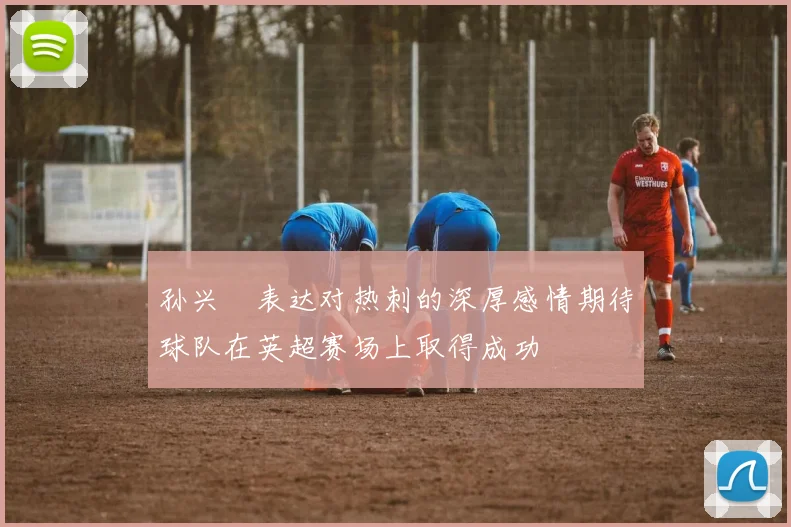 孙兴慜表达对热刺的深厚感情期待球队在英超赛场上取得成功