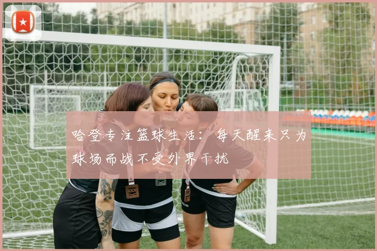 哈登专注篮球生活：每天醒来只为球场而战不受外界干扰