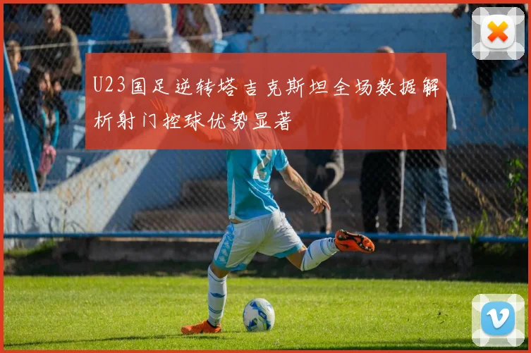 U23国足逆转塔吉克斯坦全场数据解析射门控球优势显著