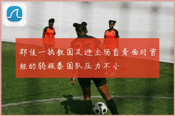 邵佳一执教国足迎主场首秀面对曾经的弱旅泰国队压力不小