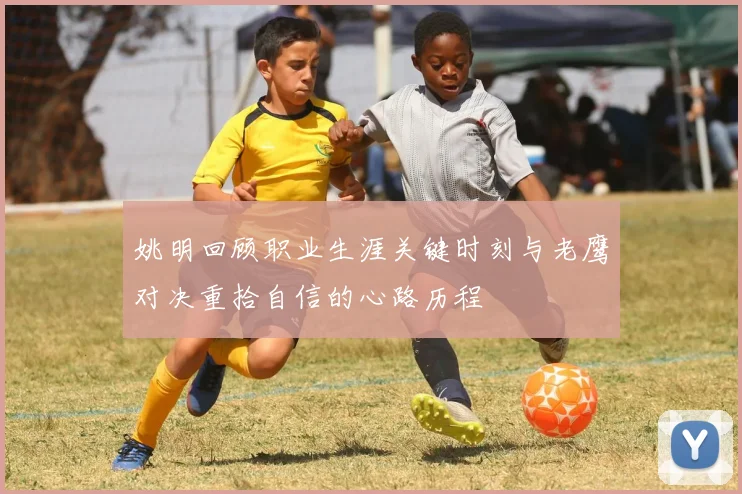 姚明回顾职业生涯关键时刻与老鹰对决重拾自信的心路历程