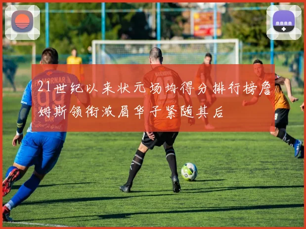 21世纪以来状元场均得分排行榜詹姆斯领衔浓眉华子紧随其后