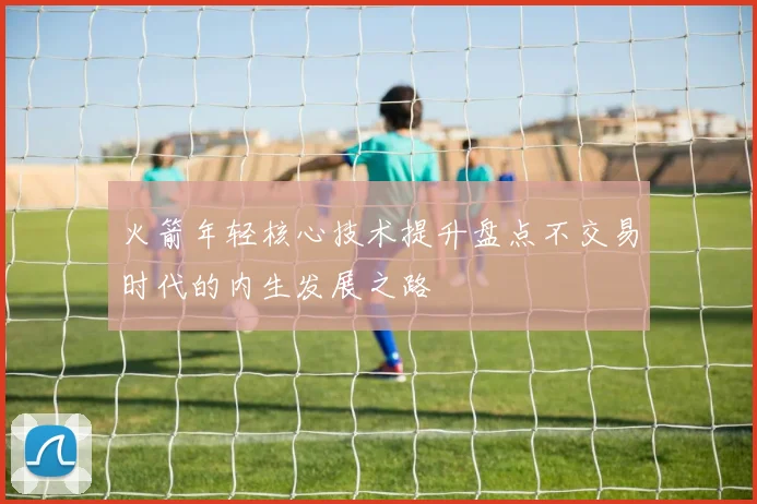火箭年轻核心技术提升盘点不交易时代的内生发展之路